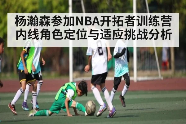 杨瀚森参加NBA开拓者训练营 内线角色定位与适应挑战分析