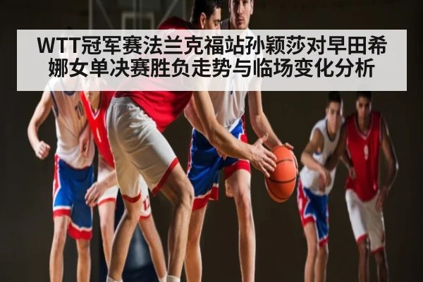 WTT冠军赛法兰克福站孙颖莎对早田希娜女单决赛胜负走势与临场变化分析