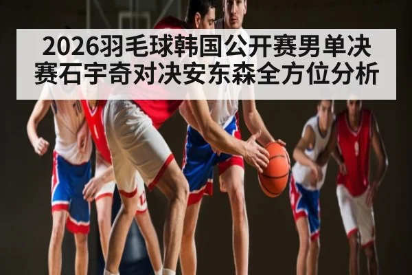 2026羽毛球韩国公开赛男单决赛石宇奇对决安东森全方位分析