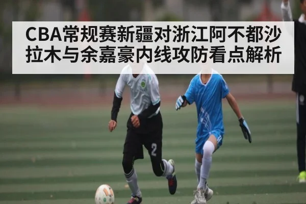 CBA常规赛新疆对浙江阿不都沙拉木与余嘉豪内线攻防看点解析