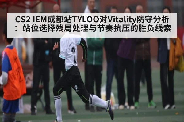 CS2 IEM成都站TYLOO对Vitality防守分析：站位选择残局处理与节奏抗压的胜负线索